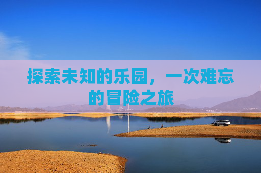 探索未知的乐园,一次难忘的冒险之旅 探索未知的乐园,一次难忘的冒险之旅
