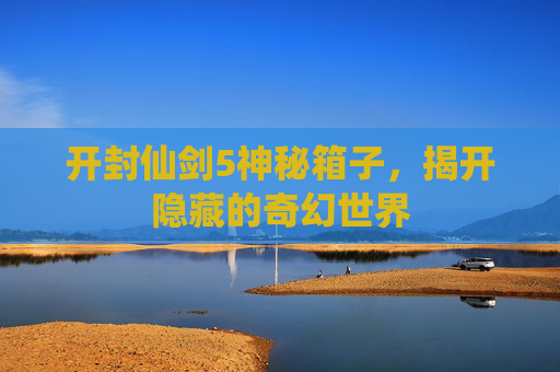 开封仙剑5神秘箱子，揭开隐藏的奇幻世界