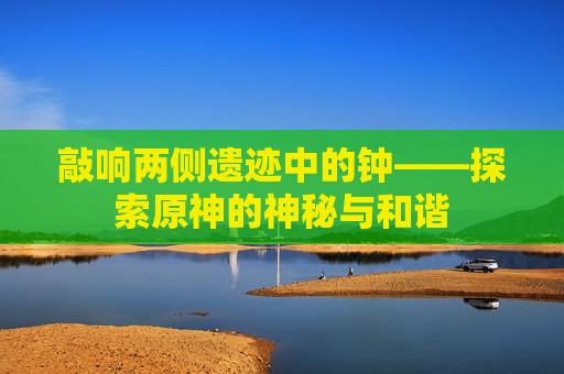 敲响两侧遗迹中的钟——探索原神的神秘与和谐 敲响两侧遗迹中的钟——探索原神的神秘与和谐