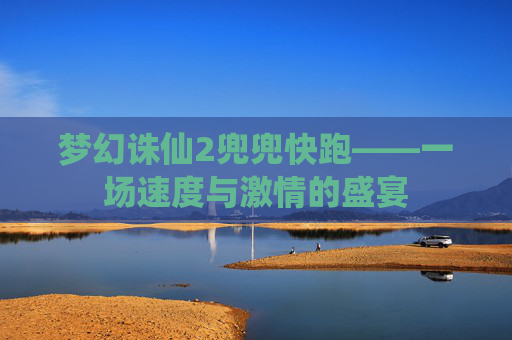 梦幻诛仙2兜兜快跑——一场速度与激情的盛宴 梦幻诛仙2兜兜快跑——一场速度与激情的盛宴