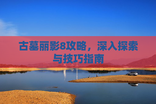 古墓丽影8攻略，深入探索与技巧指南