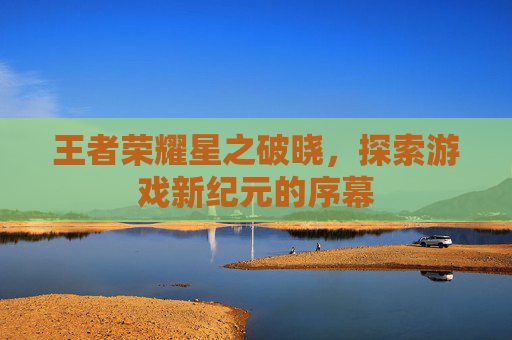 王者荣耀星之破晓，探索游戏新纪元的序幕