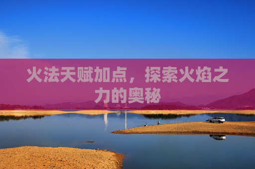 火法天赋加点,探索火焰之力的奥秘 火法天赋加点,探索火焰之力的奥秘