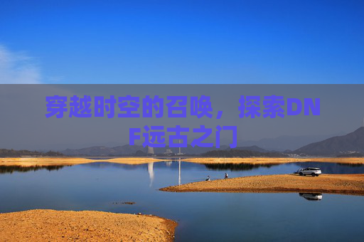 穿越时空的召唤，探索DNF远古之门