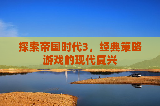 探索帝国时代3，经典策略游戏的现代复兴