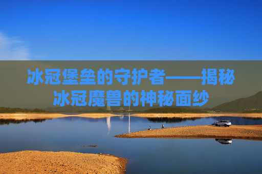 冰冠堡垒的守护者——揭秘冰冠魔兽的神秘面纱