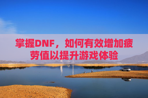 掌握DNF，如何有效增加疲劳值以提升游戏体验