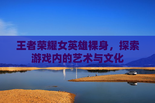 王者荣耀女英雄裸身，探索游戏内的艺术与文化