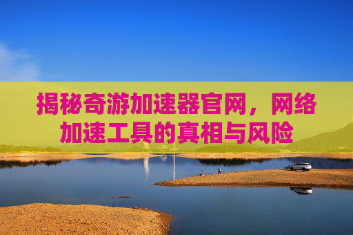 揭秘奇游加速器官网,网络加速工具的真相与风险 揭秘奇游加速器官网,网络加速工具的真相与风险