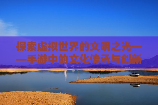 探索虚拟世界的文明之光——手游中的文化传承与创新 探索虚拟世界的文明之光——手游中的文化传承与创新