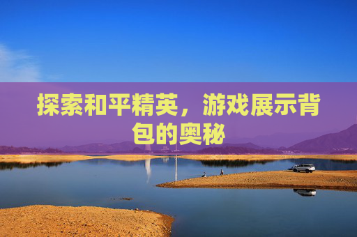探索和平精英,游戏展示背包的奥秘 探索和平精英,游戏展示背包的奥秘