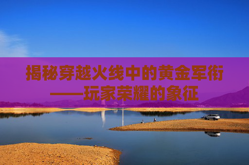 揭秘穿越火线中的黄金军衔——玩家荣耀的象征 揭秘穿越火线中的黄金军衔——玩家荣耀的象征