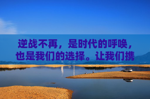 逆战不再,是时代的呼唤,也是我们的选择。让我们携手共进,迎接一个更加美好的明天! 逆战不再,是时代的呼唤,也是我们的选择。让我们携手共进,迎接一个更加美好的明天!