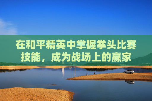 在和平精英中掌握拳头比赛技能，成为战场上的赢家