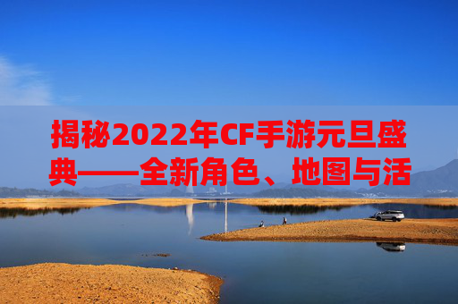 揭秘2022年CF手游元旦盛典——全新角色、地图与活动爆料 揭秘2022年CF手游元旦盛典——全新角色、地图与活动爆料