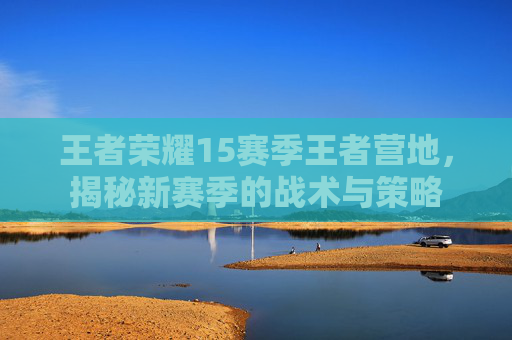 王者荣耀15赛季王者营地，揭秘新赛季的战术与策略