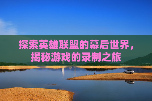 探索英雄联盟的幕后世界,揭秘游戏的录制之旅 探索英雄联盟的幕后世界,揭秘游戏的录制之旅