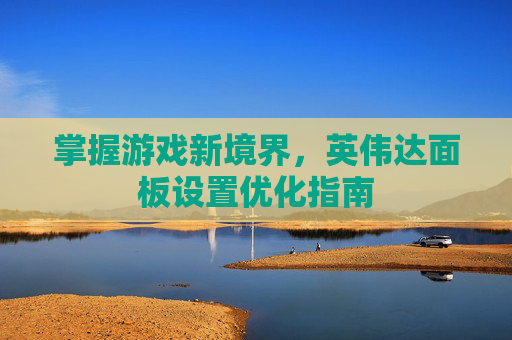 掌握游戏新境界，英伟达面板设置优化指南