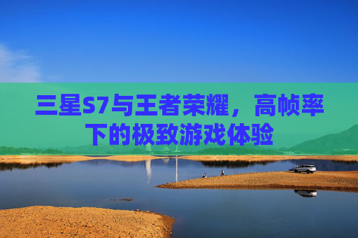 三星S7与王者荣耀,高帧率下的极致游戏体验 三星S7与王者荣耀,高帧率下的极致游戏体验
