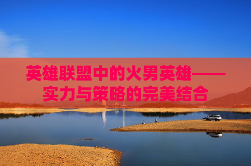 英雄联盟中的火男英雄——实力与策略的完美结合 英雄联盟中的火男英雄——实力与策略的完美结合