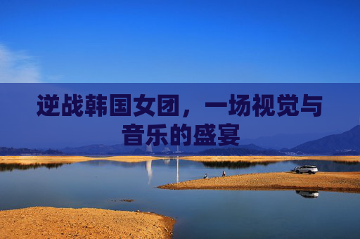逆战韩国女团,一场视觉与音乐的盛宴 逆战韩国女团,一场视觉与音乐的盛宴