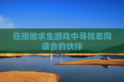 在绝地求生游戏中寻找志同道合的伙伴 在绝地求生游戏中寻找志同道合的伙伴