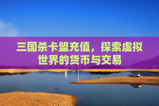 三国杀卡盟充值,探索虚拟世界的货币与交易 三国杀卡盟充值,探索虚拟世界的货币与交易