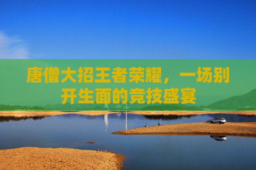 唐僧大招王者荣耀，一场别开生面的竞技盛宴