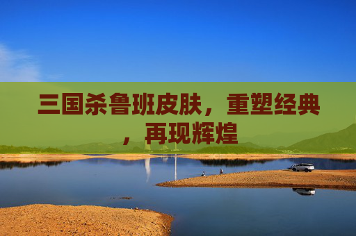 三国杀鲁班皮肤，重塑经典，再现辉煌