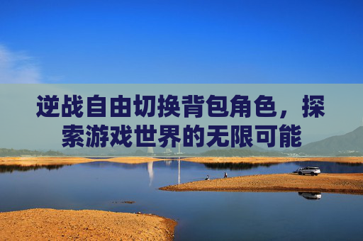 逆战自由切换背包角色,探索游戏世界的无限可能 逆战自由切换背包角色,探索游戏世界的无限可能