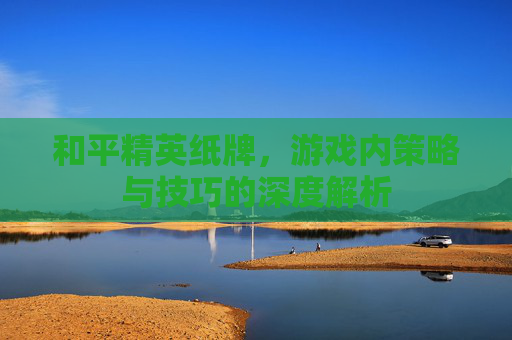和平精英纸牌，游戏内策略与技巧的深度解析