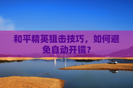 和平精英狙击技巧,如何避免自动开镜? 和平精英狙击技巧,如何避免自动开镜?