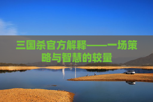 三国杀官方解释——一场策略与智慧的较量 三国杀官方解释——一场策略与智慧的较量