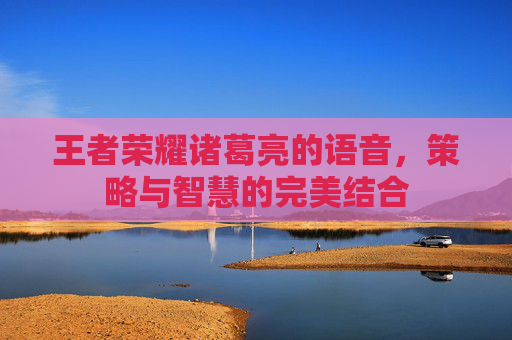 王者荣耀诸葛亮的语音,策略与智慧的完美结合 王者荣耀诸葛亮的语音,策略与智慧的完美结合