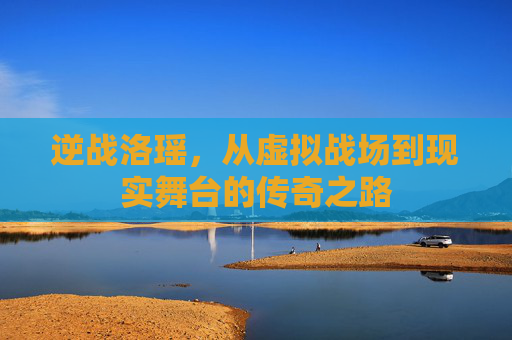 逆战洛瑶,从虚拟战场到现实舞台的传奇之路 逆战洛瑶,从虚拟战场到现实舞台的传奇之路