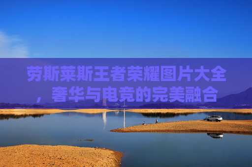 劳斯莱斯王者荣耀图片大全,奢华与电竞的完美融合 劳斯莱斯王者荣耀图片大全,奢华与电竞的完美融合