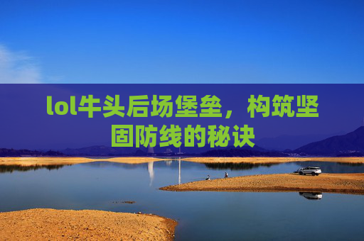 lol牛头后场堡垒,构筑坚固防线的秘诀 lol牛头后场堡垒,构筑坚固防线的秘诀