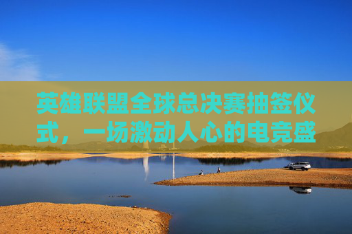 英雄联盟全球总决赛抽签仪式，一场激动人心的电竞盛宴即将开启