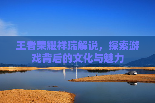 王者荣耀祥瑞解说，探索游戏背后的文化与魅力