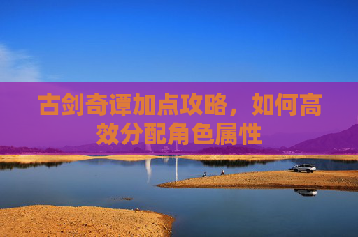 古剑奇谭加点攻略，如何高效分配角色属性