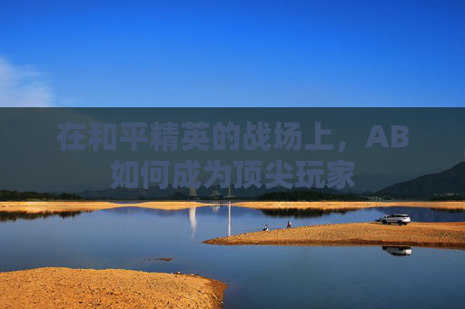 在和平精英的战场上,AB如何成为顶尖玩家 在和平精英的战场上,AB如何成为顶尖玩家