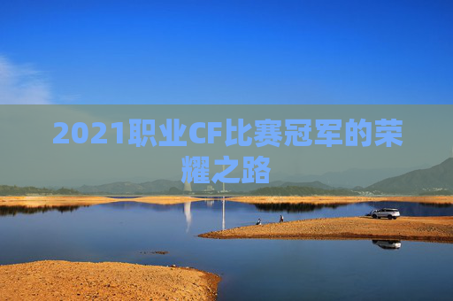 2021职业CF比赛冠军的荣耀之路 2021职业CF比赛冠军的荣耀之路