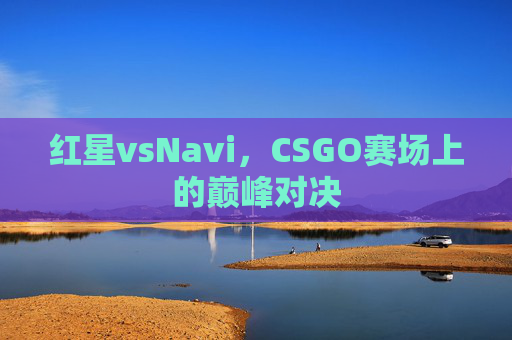 红星vsNavi,CSGO赛场上的巅峰对决 红星vsNavi,CSGO赛场上的巅峰对决