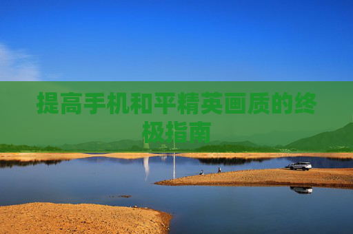 提高手机和平精英画质的终极指南 提高手机和平精英画质的终极指南