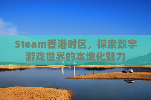 Steam香港时区,探索数字游戏世界的本地化魅力 Steam香港时区,探索数字游戏世界的本地化魅力
