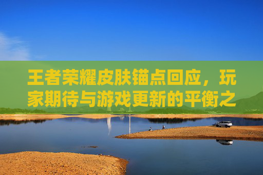 王者荣耀皮肤锚点回应,玩家期待与游戏更新的平衡之道 王者荣耀皮肤锚点回应,玩家期待与游戏更新的平衡之道
