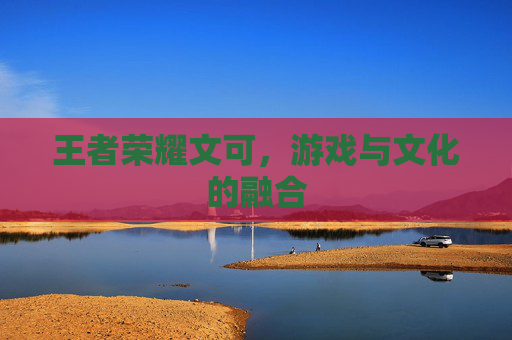 王者荣耀文可,游戏与文化的融合 王者荣耀文可,游戏与文化的融合