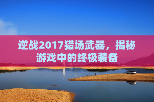 逆战2017猎场武器,揭秘游戏中的终极装备 逆战2017猎场武器,揭秘游戏中的终极装备
