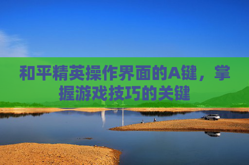 和平精英操作界面的A键，掌握游戏技巧的关键