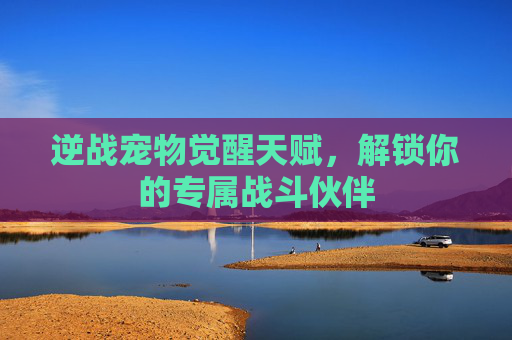 逆战宠物觉醒天赋，解锁你的专属战斗伙伴